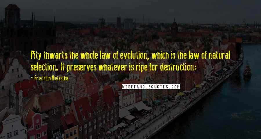 Friedrich Nietzsche Quotes: Pity thwarts the whole law of evolution, which is the law of natural selection. It preserves whatever is ripe for destruction;