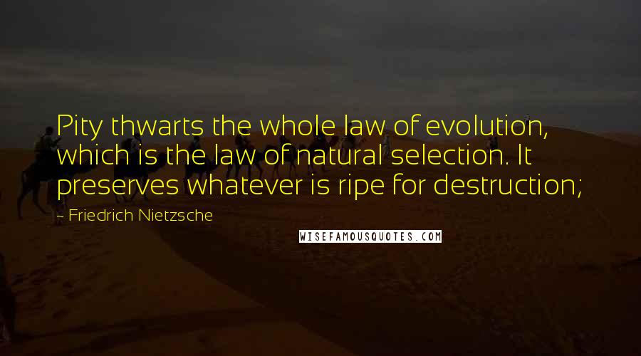 Friedrich Nietzsche Quotes: Pity thwarts the whole law of evolution, which is the law of natural selection. It preserves whatever is ripe for destruction;