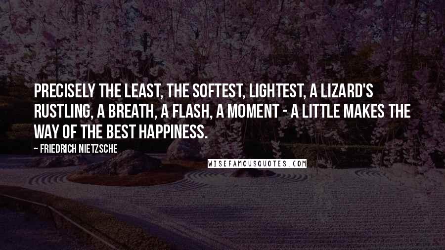 Friedrich Nietzsche Quotes: Precisely the least, the softest, lightest, a lizard's rustling, a breath, a flash, a moment - a little makes the way of the best happiness.