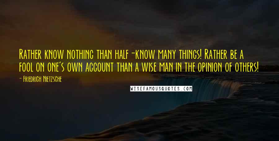 Friedrich Nietzsche Quotes: Rather know nothing than half-know many things! Rather be a fool on one's own account than a wise man in the opinion of others!