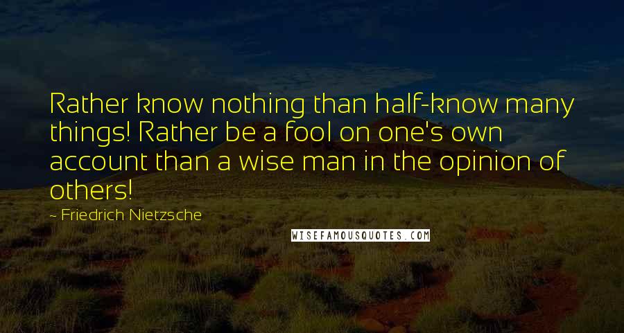 Friedrich Nietzsche Quotes: Rather know nothing than half-know many things! Rather be a fool on one's own account than a wise man in the opinion of others!