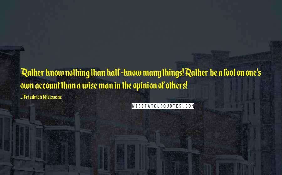 Friedrich Nietzsche Quotes: Rather know nothing than half-know many things! Rather be a fool on one's own account than a wise man in the opinion of others!