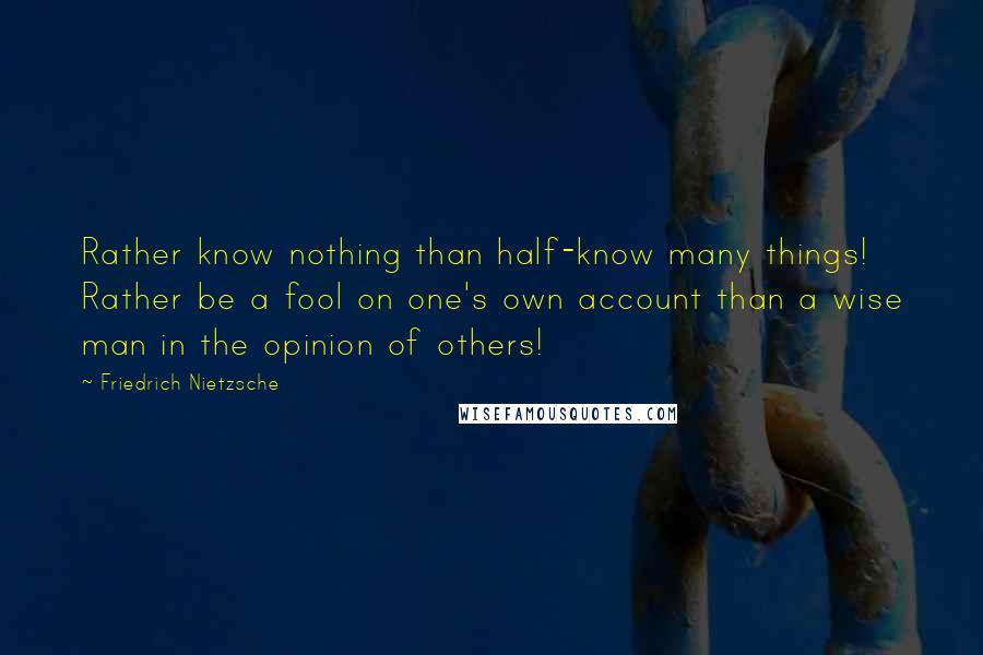 Friedrich Nietzsche Quotes: Rather know nothing than half-know many things! Rather be a fool on one's own account than a wise man in the opinion of others!