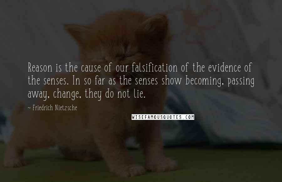 Friedrich Nietzsche Quotes: Reason is the cause of our falsification of the evidence of the senses. In so far as the senses show becoming, passing away, change, they do not lie.