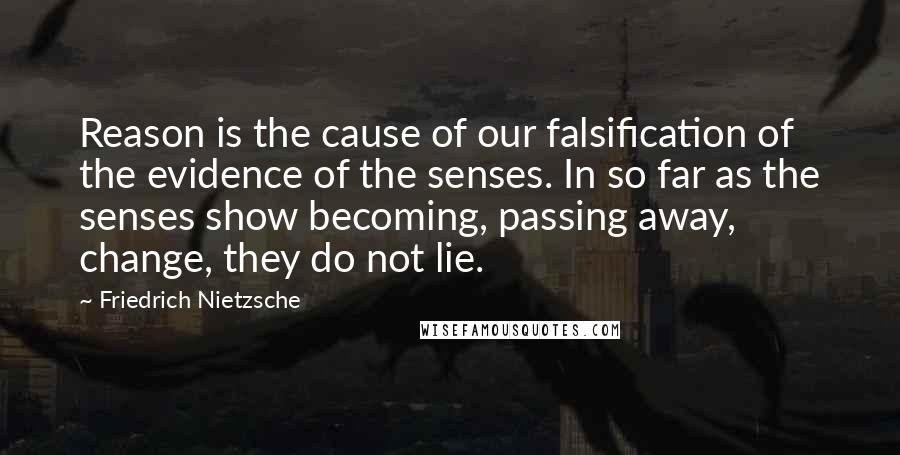 Friedrich Nietzsche Quotes: Reason is the cause of our falsification of the evidence of the senses. In so far as the senses show becoming, passing away, change, they do not lie.