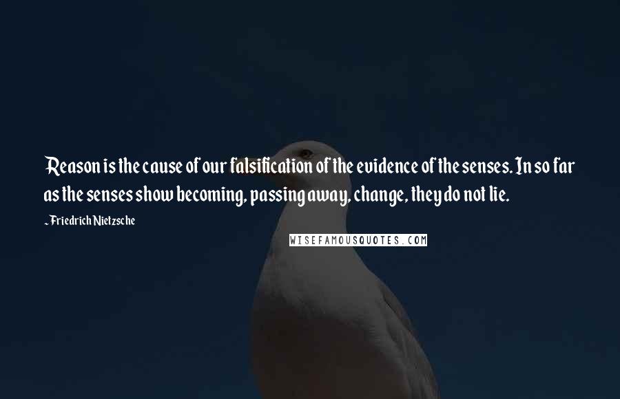 Friedrich Nietzsche Quotes: Reason is the cause of our falsification of the evidence of the senses. In so far as the senses show becoming, passing away, change, they do not lie.