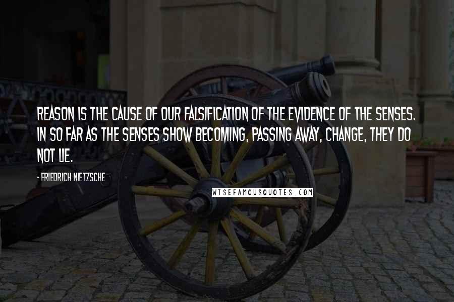 Friedrich Nietzsche Quotes: Reason is the cause of our falsification of the evidence of the senses. In so far as the senses show becoming, passing away, change, they do not lie.