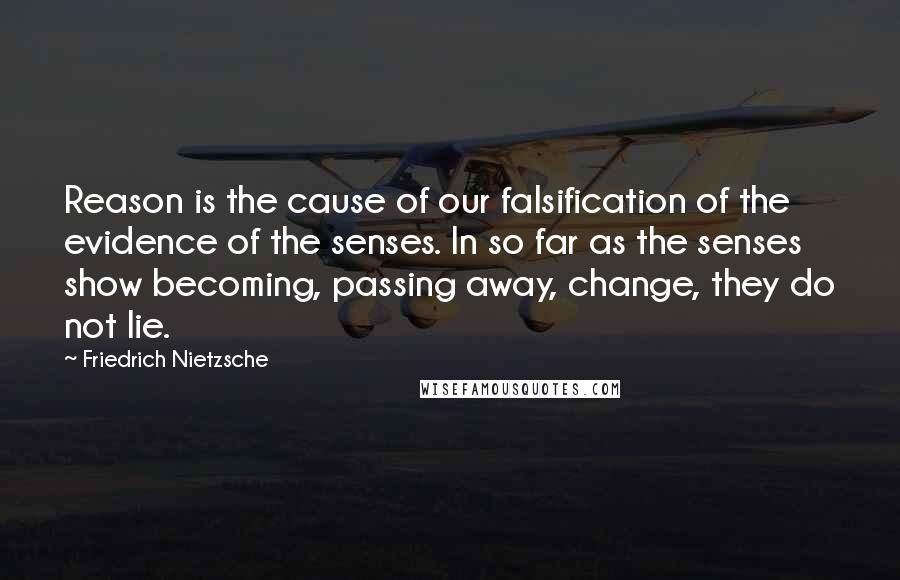 Friedrich Nietzsche Quotes: Reason is the cause of our falsification of the evidence of the senses. In so far as the senses show becoming, passing away, change, they do not lie.