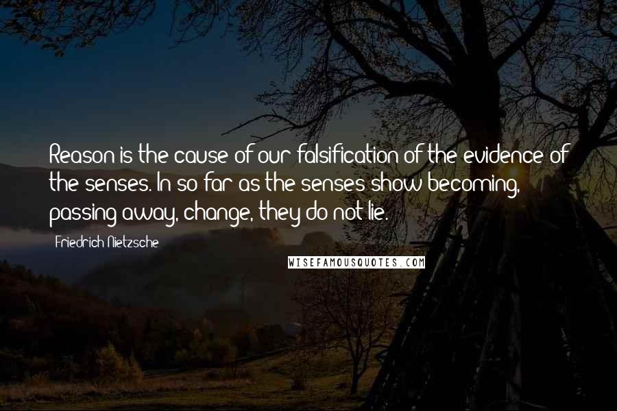 Friedrich Nietzsche Quotes: Reason is the cause of our falsification of the evidence of the senses. In so far as the senses show becoming, passing away, change, they do not lie.