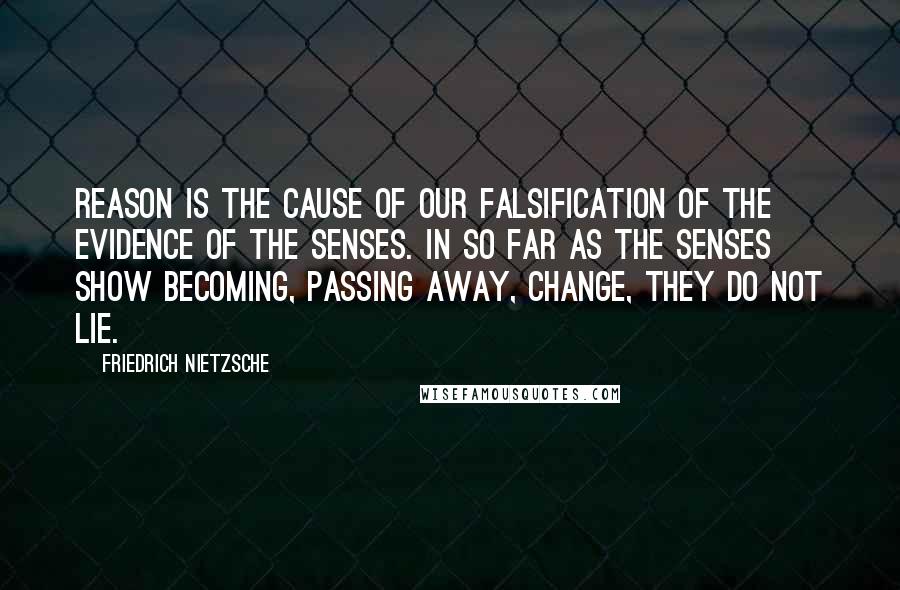 Friedrich Nietzsche Quotes: Reason is the cause of our falsification of the evidence of the senses. In so far as the senses show becoming, passing away, change, they do not lie.