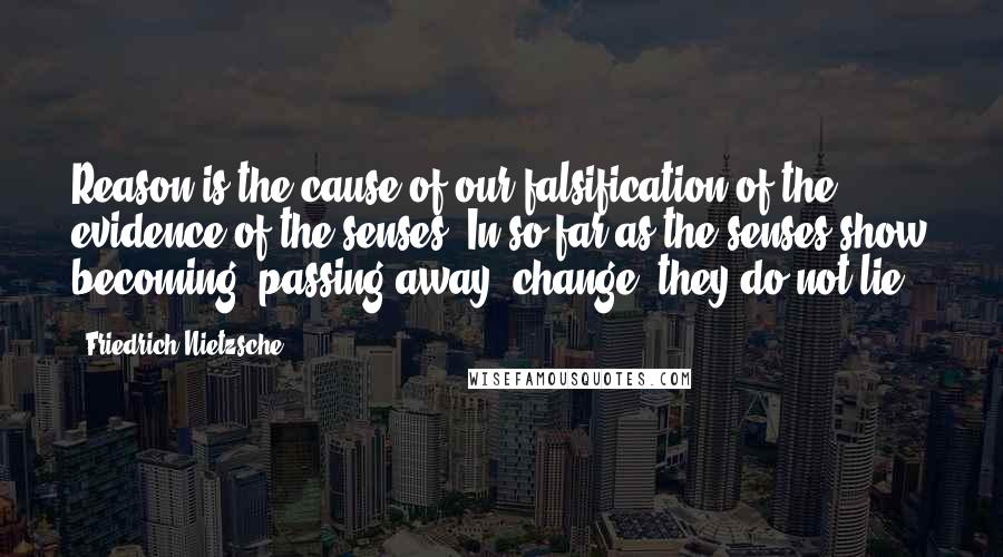 Friedrich Nietzsche Quotes: Reason is the cause of our falsification of the evidence of the senses. In so far as the senses show becoming, passing away, change, they do not lie.