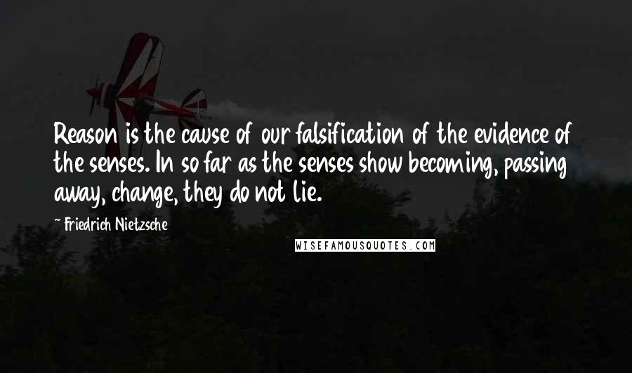 Friedrich Nietzsche Quotes: Reason is the cause of our falsification of the evidence of the senses. In so far as the senses show becoming, passing away, change, they do not lie.