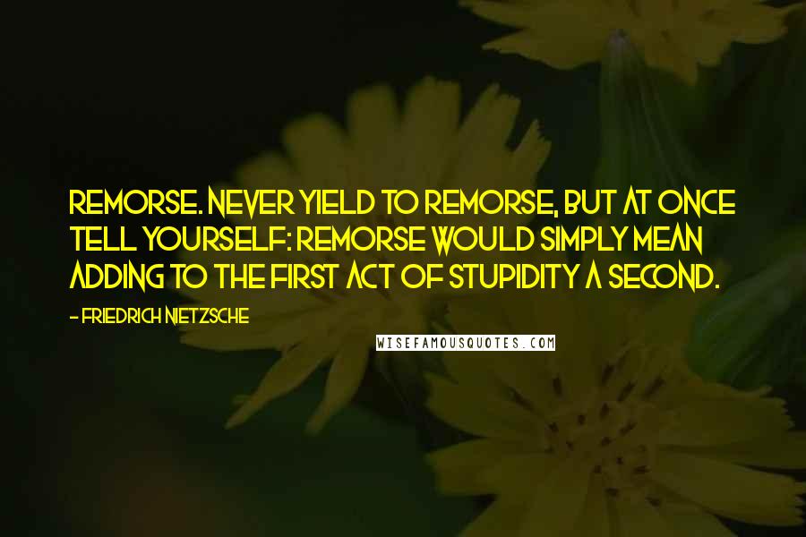 Friedrich Nietzsche Quotes: Remorse. Never yield to remorse, but at once tell yourself: remorse would simply mean adding to the first act of stupidity a second.