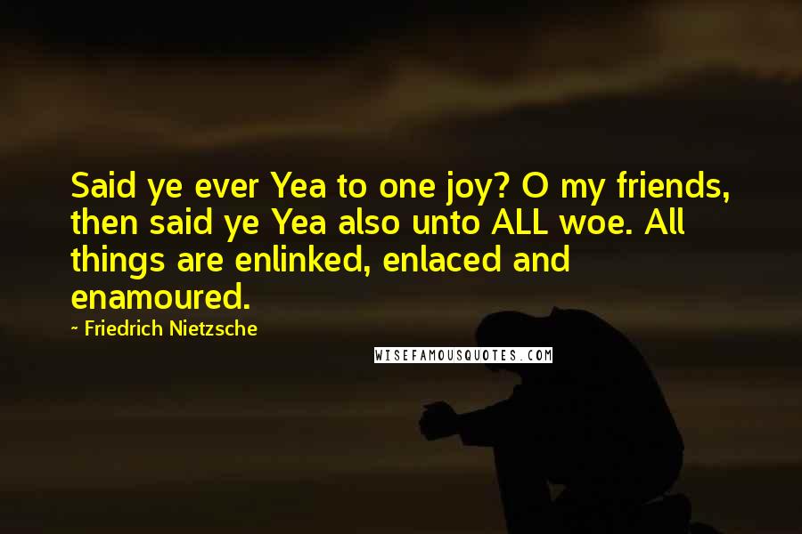 Friedrich Nietzsche Quotes: Said ye ever Yea to one joy? O my friends, then said ye Yea also unto ALL woe. All things are enlinked, enlaced and enamoured.
