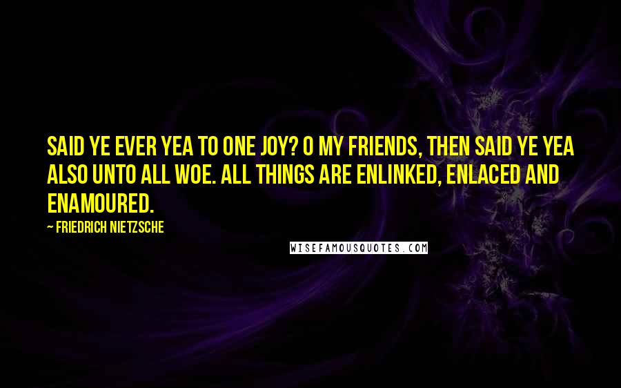 Friedrich Nietzsche Quotes: Said ye ever Yea to one joy? O my friends, then said ye Yea also unto ALL woe. All things are enlinked, enlaced and enamoured.