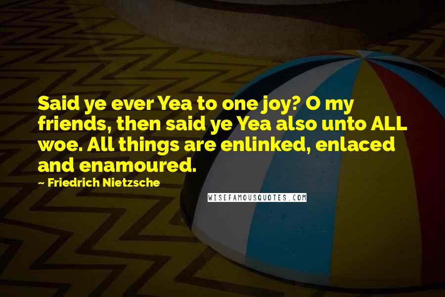 Friedrich Nietzsche Quotes: Said ye ever Yea to one joy? O my friends, then said ye Yea also unto ALL woe. All things are enlinked, enlaced and enamoured.
