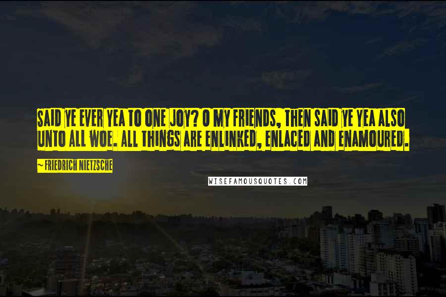 Friedrich Nietzsche Quotes: Said ye ever Yea to one joy? O my friends, then said ye Yea also unto ALL woe. All things are enlinked, enlaced and enamoured.