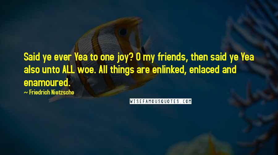 Friedrich Nietzsche Quotes: Said ye ever Yea to one joy? O my friends, then said ye Yea also unto ALL woe. All things are enlinked, enlaced and enamoured.