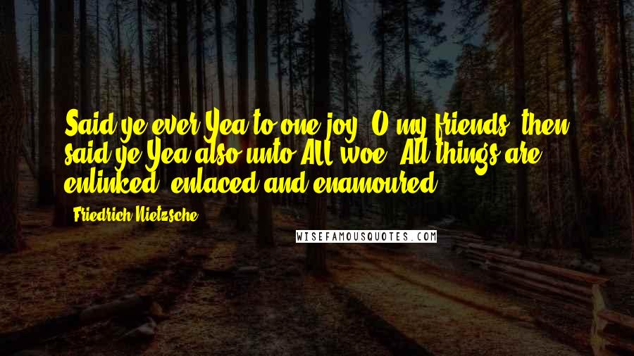Friedrich Nietzsche Quotes: Said ye ever Yea to one joy? O my friends, then said ye Yea also unto ALL woe. All things are enlinked, enlaced and enamoured.