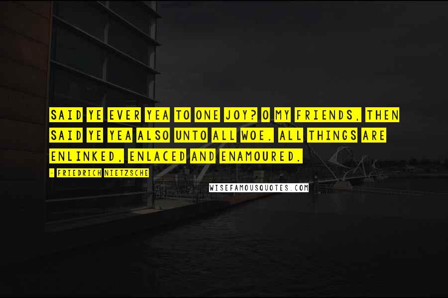 Friedrich Nietzsche Quotes: Said ye ever Yea to one joy? O my friends, then said ye Yea also unto ALL woe. All things are enlinked, enlaced and enamoured.
