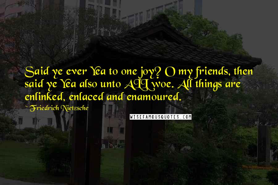 Friedrich Nietzsche Quotes: Said ye ever Yea to one joy? O my friends, then said ye Yea also unto ALL woe. All things are enlinked, enlaced and enamoured.