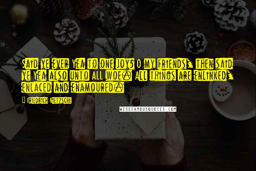 Friedrich Nietzsche Quotes: Said ye ever Yea to one joy? O my friends, then said ye Yea also unto ALL woe. All things are enlinked, enlaced and enamoured.