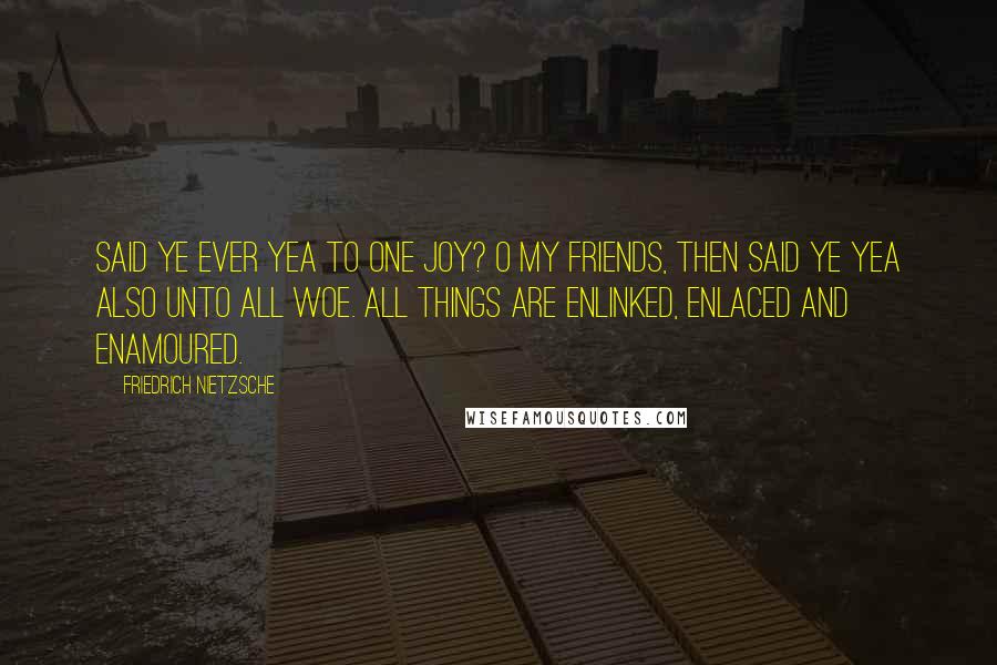 Friedrich Nietzsche Quotes: Said ye ever Yea to one joy? O my friends, then said ye Yea also unto ALL woe. All things are enlinked, enlaced and enamoured.