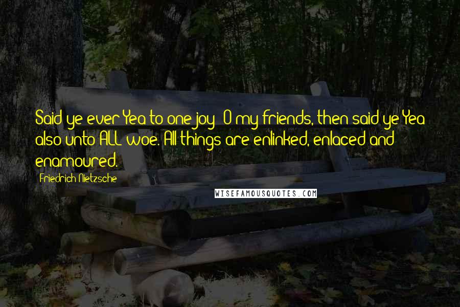 Friedrich Nietzsche Quotes: Said ye ever Yea to one joy? O my friends, then said ye Yea also unto ALL woe. All things are enlinked, enlaced and enamoured.
