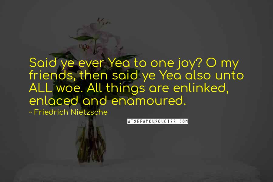 Friedrich Nietzsche Quotes: Said ye ever Yea to one joy? O my friends, then said ye Yea also unto ALL woe. All things are enlinked, enlaced and enamoured.