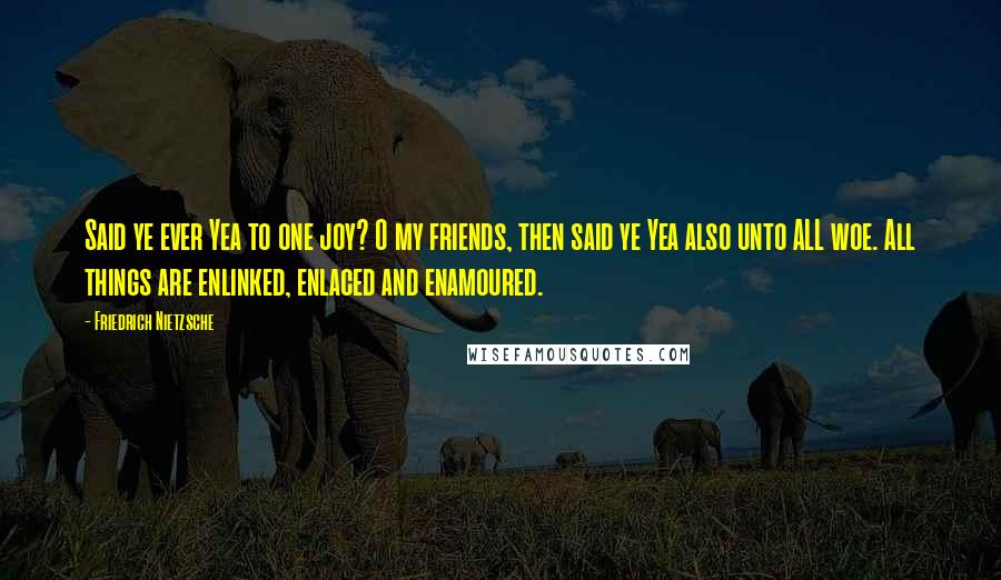 Friedrich Nietzsche Quotes: Said ye ever Yea to one joy? O my friends, then said ye Yea also unto ALL woe. All things are enlinked, enlaced and enamoured.