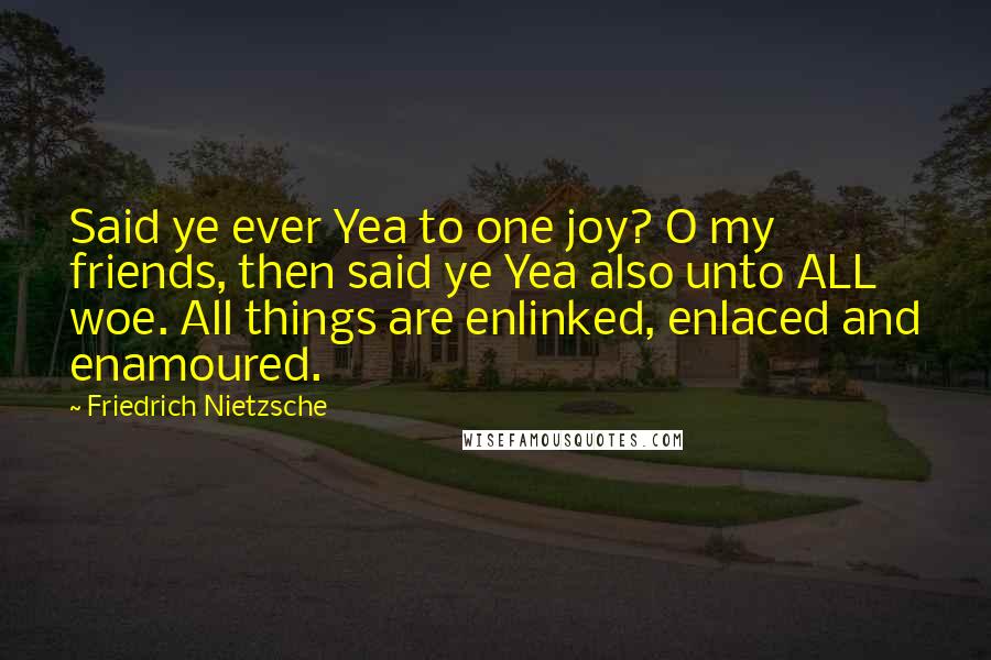 Friedrich Nietzsche Quotes: Said ye ever Yea to one joy? O my friends, then said ye Yea also unto ALL woe. All things are enlinked, enlaced and enamoured.