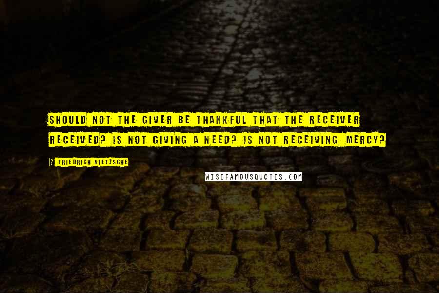 Friedrich Nietzsche Quotes: Should not the giver be thankful that the receiver received? Is not giving a need? Is not receiving, mercy?
