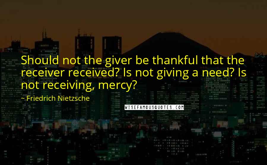 Friedrich Nietzsche Quotes: Should not the giver be thankful that the receiver received? Is not giving a need? Is not receiving, mercy?