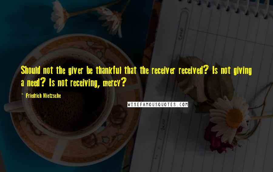 Friedrich Nietzsche Quotes: Should not the giver be thankful that the receiver received? Is not giving a need? Is not receiving, mercy?