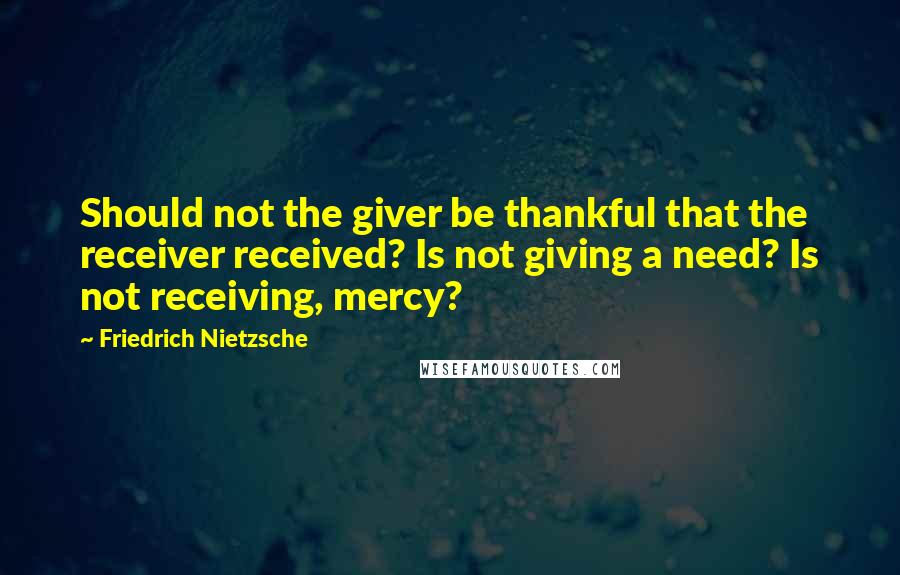 Friedrich Nietzsche Quotes: Should not the giver be thankful that the receiver received? Is not giving a need? Is not receiving, mercy?