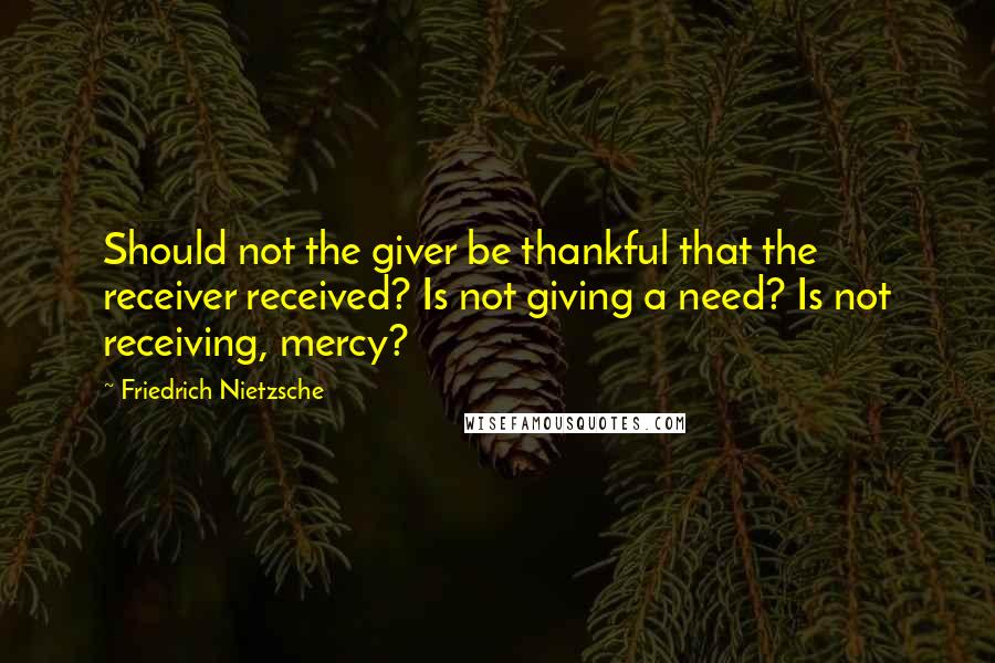 Friedrich Nietzsche Quotes: Should not the giver be thankful that the receiver received? Is not giving a need? Is not receiving, mercy?