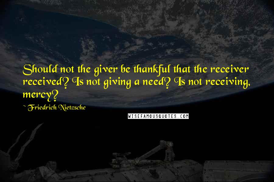 Friedrich Nietzsche Quotes: Should not the giver be thankful that the receiver received? Is not giving a need? Is not receiving, mercy?