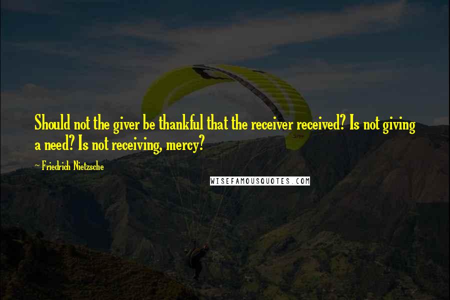 Friedrich Nietzsche Quotes: Should not the giver be thankful that the receiver received? Is not giving a need? Is not receiving, mercy?