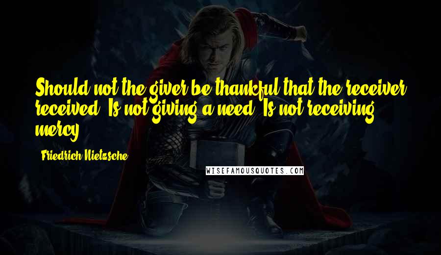 Friedrich Nietzsche Quotes: Should not the giver be thankful that the receiver received? Is not giving a need? Is not receiving, mercy?