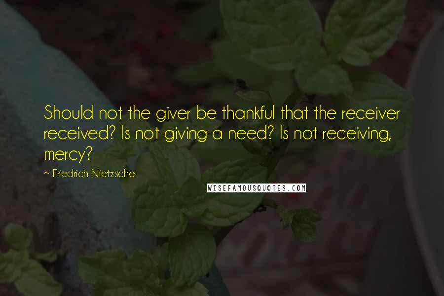 Friedrich Nietzsche Quotes: Should not the giver be thankful that the receiver received? Is not giving a need? Is not receiving, mercy?