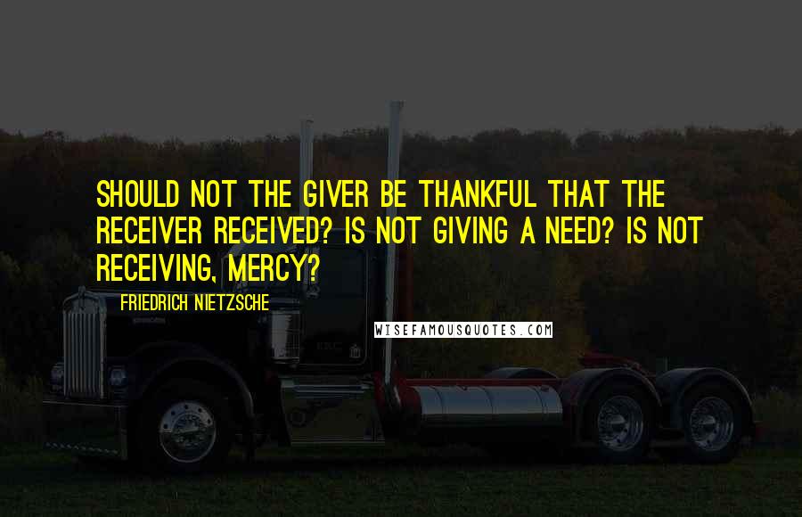 Friedrich Nietzsche Quotes: Should not the giver be thankful that the receiver received? Is not giving a need? Is not receiving, mercy?