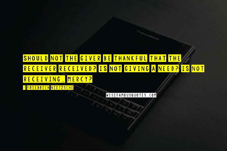 Friedrich Nietzsche Quotes: Should not the giver be thankful that the receiver received? Is not giving a need? Is not receiving, mercy?