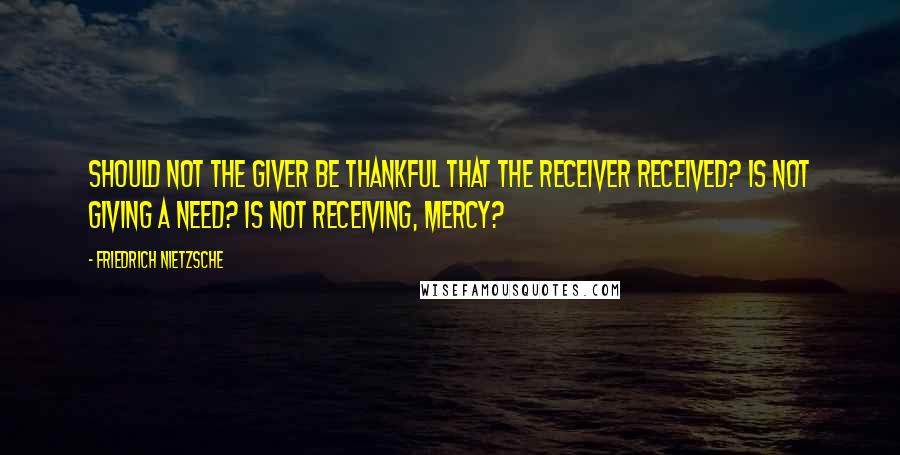 Friedrich Nietzsche Quotes: Should not the giver be thankful that the receiver received? Is not giving a need? Is not receiving, mercy?