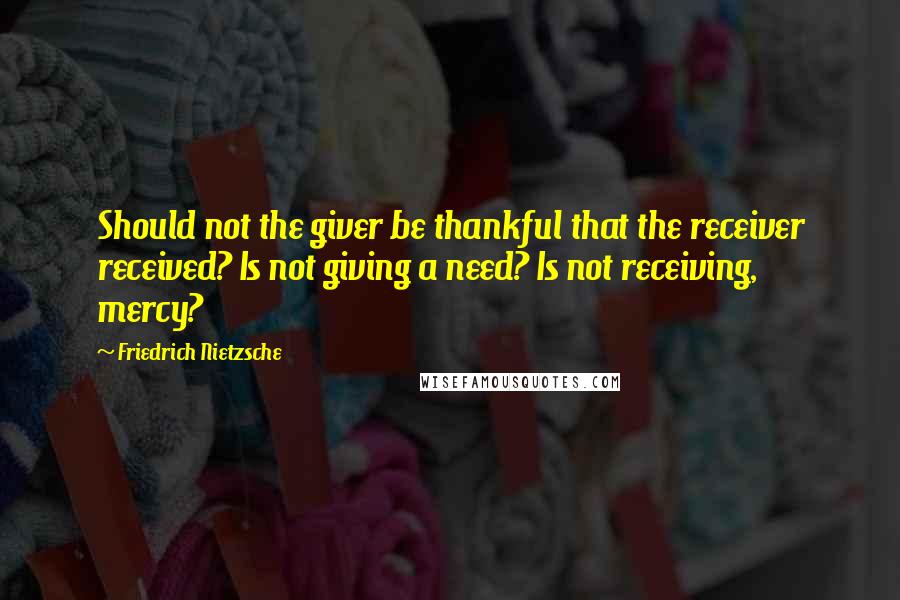 Friedrich Nietzsche Quotes: Should not the giver be thankful that the receiver received? Is not giving a need? Is not receiving, mercy?