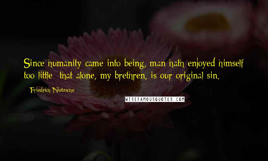 Friedrich Nietzsche Quotes: Since humanity came into being, man hath enjoyed himself too little: that alone, my brethren, is our original sin.