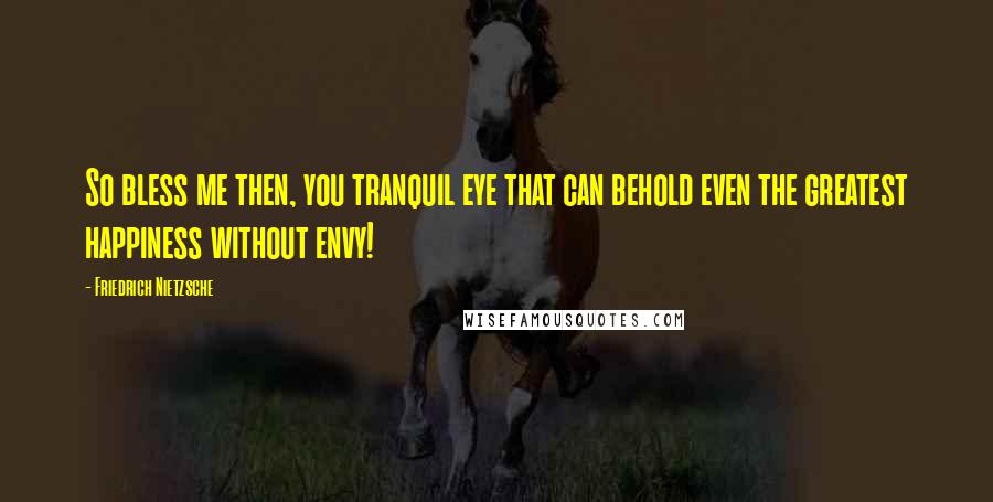 Friedrich Nietzsche Quotes: So bless me then, you tranquil eye that can behold even the greatest happiness without envy!