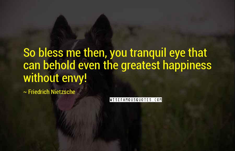 Friedrich Nietzsche Quotes: So bless me then, you tranquil eye that can behold even the greatest happiness without envy!