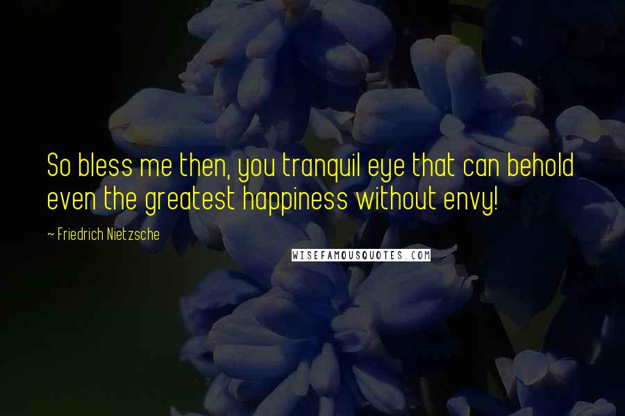 Friedrich Nietzsche Quotes: So bless me then, you tranquil eye that can behold even the greatest happiness without envy!