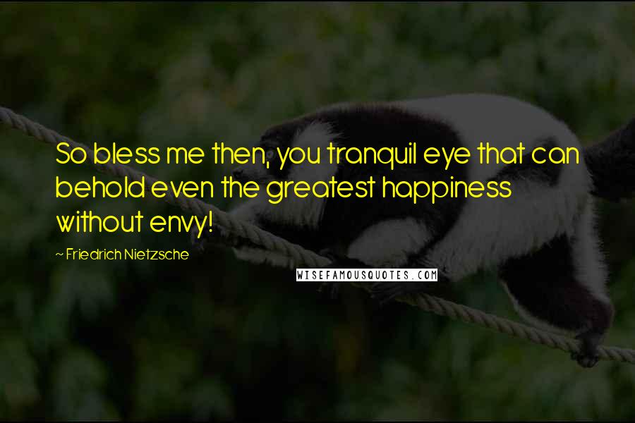 Friedrich Nietzsche Quotes: So bless me then, you tranquil eye that can behold even the greatest happiness without envy!