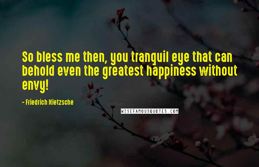 Friedrich Nietzsche Quotes: So bless me then, you tranquil eye that can behold even the greatest happiness without envy!